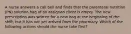 A nurse answers a call bell and finds that the parenteral nutrition (PN) solution bag of an assigned client is empty. The new prescription was written for a new bag at the beginning of the shift, but it has not yet arrived from the pharmacy. Which of the following actions should the nurse take first?