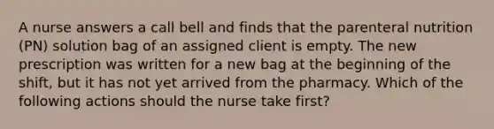 A nurse answers a call bell and finds that the parenteral nutrition (PN) solution bag of an assigned client is empty. The new prescription was written for a new bag at the beginning of the shift, but it has not yet arrived from the pharmacy. Which of the following actions should the nurse take first?