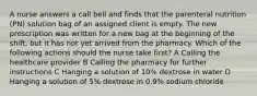 A nurse answers a call bell and finds that the parenteral nutrition (PN) solution bag of an assigned client is empty. The new prescription was written for a new bag at the beginning of the shift, but it has not yet arrived from the pharmacy. Which of the following actions should the nurse take first? A Calling the healthcare provider B Calling the pharmacy for further instructions C Hanging a solution of 10% dextrose in water D Hanging a solution of 5% dextrose in 0.9% sodium chloride