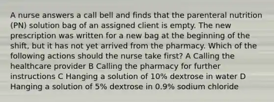 A nurse answers a call bell and finds that the parenteral nutrition (PN) solution bag of an assigned client is empty. The new prescription was written for a new bag at the beginning of the shift, but it has not yet arrived from the pharmacy. Which of the following actions should the nurse take first? A Calling the healthcare provider B Calling the pharmacy for further instructions C Hanging a solution of 10% dextrose in water D Hanging a solution of 5% dextrose in 0.9% sodium chloride