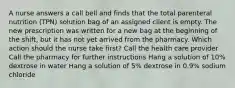 A nurse answers a call bell and finds that the total parenteral nutrition (TPN) solution bag of an assigned client is empty. The new prescription was written for a new bag at the beginning of the shift, but it has not yet arrived from the pharmacy. Which action should the nurse take first? Call the health care provider Call the pharmacy for further instructions Hang a solution of 10% dextrose in water Hang a solution of 5% dextrose in 0.9% sodium chloride