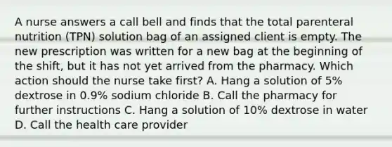 A nurse answers a call bell and finds that the total parenteral nutrition (TPN) solution bag of an assigned client is empty. The new prescription was written for a new bag at the beginning of the shift, but it has not yet arrived from the pharmacy. Which action should the nurse take first? A. Hang a solution of 5% dextrose in 0.9% sodium chloride B. Call the pharmacy for further instructions C. Hang a solution of 10% dextrose in water D. Call the health care provider