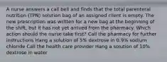 A nurse answers a call bell and finds that the total parenteral nutrition (TPN) solution bag of an assigned client is empty. The new prescription was written for a new bag at the beginning of the shift, but it has not yet arrived from the pharmacy. Which action should the nurse take first? Call the pharmacy for further instructions Hang a solution of 5% dextrose in 0.9% sodium chloride Call the health care provider Hang a solution of 10% dextrose in water