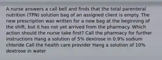 A nurse answers a call bell and finds that the total parenteral nutrition (TPN) solution bag of an assigned client is empty. The new prescription was written for a new bag at the beginning of the shift, but it has not yet arrived from the pharmacy. Which action should the nurse take first? Call the pharmacy for further instructions Hang a solution of 5% dextrose in 0.9% sodium chloride Call the health care provider Hang a solution of 10% dextrose in water