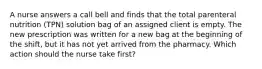 A nurse answers a call bell and finds that the total parenteral nutrition (TPN) solution bag of an assigned client is empty. The new prescription was written for a new bag at the beginning of the shift, but it has not yet arrived from the pharmacy. Which action should the nurse take first?