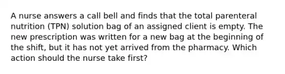 A nurse answers a call bell and finds that the total parenteral nutrition (TPN) solution bag of an assigned client is empty. The new prescription was written for a new bag at the beginning of the shift, but it has not yet arrived from the pharmacy. Which action should the nurse take first?