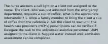 The nurse answers a call light on a client not assigned to the nurse. The client, who was just admitted from the emergency department, requests a cup of coffee. What is the appropriate Intervention? 1. Allow a family member to bring the client a cup of coffee from the cafeteria 2. Ask the client to wait until the health care provider's (HCP's) prescriptions can be verified 3. Delegate the task to the unlicensed assistive personnel (UAP) assigned to the client 4. Suggest water instead until admission assessment can be completed