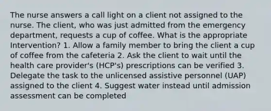 The nurse answers a call light on a client not assigned to the nurse. The client, who was just admitted from the emergency department, requests a cup of coffee. What is the appropriate Intervention? 1. Allow a family member to bring the client a cup of coffee from the cafeteria 2. Ask the client to wait until the health care provider's (HCP's) prescriptions can be verified 3. Delegate the task to the unlicensed assistive personnel (UAP) assigned to the client 4. Suggest water instead until admission assessment can be completed