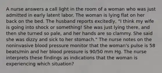 A nurse answers a call light in the room of a woman who was just admitted in early latent labor. The woman is lying flat on her back on the bed. The husband reports excitedly, "I think my wife is going into shock or something! She was just lying there, and then she turned so pale, and her hands are so clammy. She said she was dizzy and sick to her stomach." The nurse notes on the noninvasive blood pressure monitor that the woman's pulse is 58 beats/min and her blood pressure is 90/50 mm Hg. The nurse interprets these findings as indications that the woman is experiencing which situation?