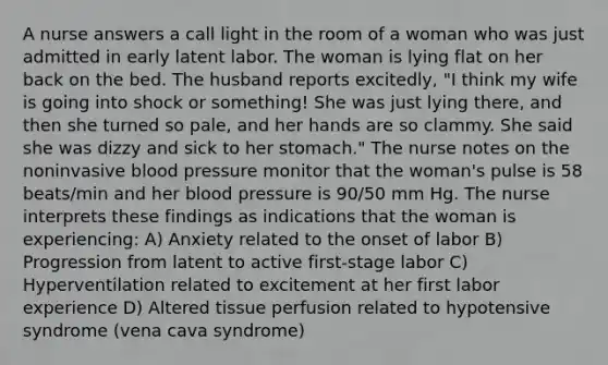 A nurse answers a call light in the room of a woman who was just admitted in early latent labor. The woman is lying flat on her back on the bed. The husband reports excitedly, "I think my wife is going into shock or something! She was just lying there, and then she turned so pale, and her hands are so clammy. She said she was dizzy and sick to her stomach." The nurse notes on the noninvasive blood pressure monitor that the woman's pulse is 58 beats/min and her blood pressure is 90/50 mm Hg. The nurse interprets these findings as indications that the woman is experiencing: A) Anxiety related to the onset of labor B) Progression from latent to active first-stage labor C) Hyperventilation related to excitement at her first labor experience D) Altered tissue perfusion related to hypotensive syndrome (vena cava syndrome)