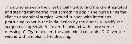 The nurse answers the client's call light to find the client agitated and stating that he/she "felt something pop." The nurse finds the client's abdominal surgical wound is open with intestines protruding. What is the initial action by the nurse? A. Notify the surgeon using SBAR. B. Cover the wound with a dry sterile dressing. C. Try to reinsert the abdominal contents. D. Cover the wound with a moist saline dressing.