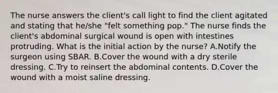 The nurse answers the client's call light to find the client agitated and stating that he/she "felt something pop." The nurse finds the client's abdominal surgical wound is open with intestines protruding. What is the initial action by the nurse? A.Notify the surgeon using SBAR. B.Cover the wound with a dry sterile dressing. C.Try to reinsert the abdominal contents. D.Cover the wound with a moist saline dressing.