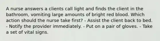 A nurse answers a clients call light and finds the client in the bathroom, vomiting large amounts of bright red blood. Which action should the nurse take first? - Assist the client back to bed. - Notify the provider immediately. - Put on a pair of gloves. - Take a set of vital signs.