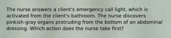 The nurse answers a client's emergency call light, which is activated from the client's bathroom. The nurse discovers pinkish-gray organs protruding from the bottom of an abdominal dressing. Which action does the nurse take first?