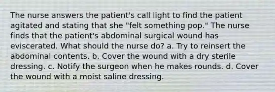 The nurse answers the patient's call light to find the patient agitated and stating that she "felt something pop." The nurse finds that the patient's abdominal surgical wound has eviscerated. What should the nurse do? a. Try to reinsert the abdominal contents. b. Cover the wound with a dry sterile dressing. c. Notify the surgeon when he makes rounds. d. Cover the wound with a moist saline dressing.