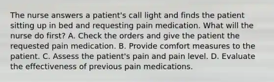 The nurse answers a patient's call light and finds the patient sitting up in bed and requesting pain medication. What will the nurse do first? A. Check the orders and give the patient the requested pain medication. B. Provide comfort measures to the patient. C. Assess the patient's pain and pain level. D. Evaluate the effectiveness of previous pain medications.