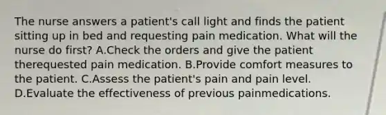 The nurse answers a patient's call light and finds the patient sitting up in bed and requesting pain medication. What will the nurse do first? A.Check the orders and give the patient therequested pain medication. B.Provide comfort measures to the patient. C.Assess the patient's pain and pain level. D.Evaluate the effectiveness of previous painmedications.