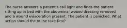 The nurse answers a patient's call light and finds the patient sitting up in bed with the abdominal wound dressing removed and a wound evisceration present. The patient is panicked. What action should the nurse take first?