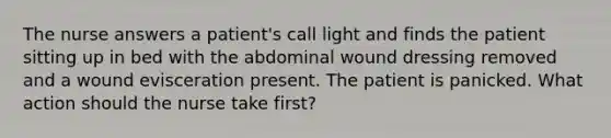 The nurse answers a patient's call light and finds the patient sitting up in bed with the abdominal wound dressing removed and a wound evisceration present. The patient is panicked. What action should the nurse take first?