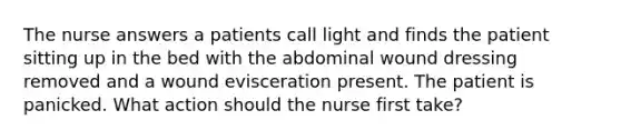 The nurse answers a patients call light and finds the patient sitting up in the bed with the abdominal wound dressing removed and a wound evisceration present. The patient is panicked. What action should the nurse first take?