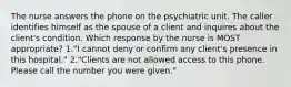 The nurse answers the phone on the psychiatric unit. The caller identifies himself as the spouse of a client and inquires about the client's condition. Which response by the nurse is MOST appropriate? 1."I cannot deny or confirm any client's presence in this hospital." 2."Clients are not allowed access to this phone. Please call the number you were given."