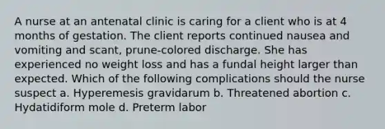 A nurse at an antenatal clinic is caring for a client who is at 4 months of gestation. The client reports continued nausea and vomiting and scant, prune-colored discharge. She has experienced no weight loss and has a fundal height larger than expected. Which of the following complications should the nurse suspect a. Hyperemesis gravidarum b. Threatened abortion c. Hydatidiform mole d. Preterm labor