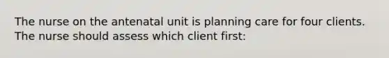 The nurse on the antenatal unit is planning care for four clients. The nurse should assess which client first: