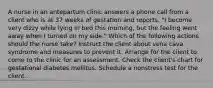 A nurse in an antepartum clinic answers a phone call from a client who is at 37 weeks of gestation and reports, "I become very dizzy while lying in bed this morning, but the feeling went away when I turned on my side." Which of the following actions should the nurse take? Instruct the client about vena cava syndrome and measures to prevent it. Arrange for the client to come to the clinic for an assessment. Check the client's chart for gestational diabetes mellitus. Schedule a nonstress test for the client.