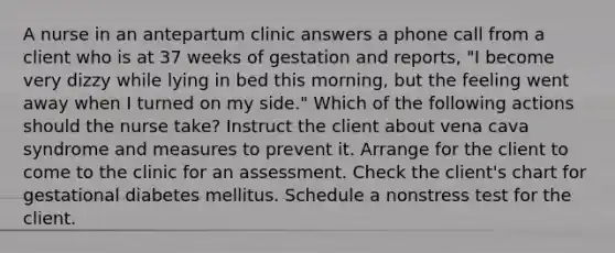 A nurse in an antepartum clinic answers a phone call from a client who is at 37 weeks of gestation and reports, "I become very dizzy while lying in bed this morning, but the feeling went away when I turned on my side." Which of the following actions should the nurse take? Instruct the client about vena cava syndrome and measures to prevent it. Arrange for the client to come to the clinic for an assessment. Check the client's chart for gestational diabetes mellitus. Schedule a nonstress test for the client.