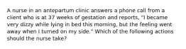 A nurse in an antepartum clinic answers a phone call from a client who is at 37 weeks of gestation and reports, "I became very dizzy while lying in bed this morning, but the feeling went away when I turned on my side." Which of the following actions should the nurse take?