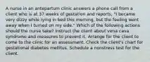 A nurse in an antepartum clinic answers a phone call from a client who is at 37 weeks of gestation and reports, "I became very dizzy while lying in bed this morning, but the feeling went away when I turned on my side." Which of the following actions should the nurse take? Instruct the client about vena cava syndrome and measures to prevent it. Arrange for the client to come to the clinic for an assessment. Check the client's chart for gestational diabetes mellitus. Schedule a nonstress test for the client.