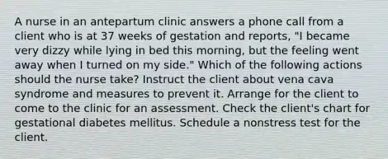 A nurse in an antepartum clinic answers a phone call from a client who is at 37 weeks of gestation and reports, "I became very dizzy while lying in bed this morning, but the feeling went away when I turned on my side." Which of the following actions should the nurse take? Instruct the client about vena cava syndrome and measures to prevent it. Arrange for the client to come to the clinic for an assessment. Check the client's chart for gestational diabetes mellitus. Schedule a nonstress test for the client.