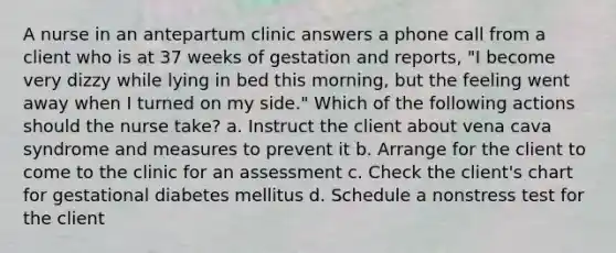 A nurse in an antepartum clinic answers a phone call from a client who is at 37 weeks of gestation and reports, "I become very dizzy while lying in bed this morning, but the feeling went away when I turned on my side." Which of the following actions should the nurse take? a. Instruct the client about vena cava syndrome and measures to prevent it b. Arrange for the client to come to the clinic for an assessment c. Check the client's chart for gestational diabetes mellitus d. Schedule a nonstress test for the client