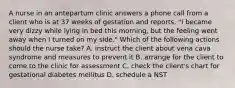 A nurse in an antepartum clinic answers a phone call from a client who is at 37 weeks of gestation and reports, "I became very dizzy while lying in bed this morning, but the feeling went away when I turned on my side." Which of the following actions should the nurse take? A. instruct the client about vena cava syndrome and measures to prevent it B. arrange for the client to come to the clinic for assessment C. check the client's chart for gestational diabetes mellitus D. schedule a NST