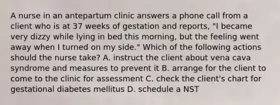 A nurse in an antepartum clinic answers a phone call from a client who is at 37 weeks of gestation and reports, "I became very dizzy while lying in bed this morning, but the feeling went away when I turned on my side." Which of the following actions should the nurse take? A. instruct the client about vena cava syndrome and measures to prevent it B. arrange for the client to come to the clinic for assessment C. check the client's chart for gestational diabetes mellitus D. schedule a NST