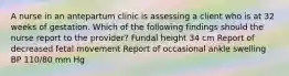 A nurse in an antepartum clinic is assessing a client who is at 32 weeks of gestation. Which of the following findings should the nurse report to the provider? Fundal height 34 cm Report of decreased fetal movement Report of occasional ankle swelling BP 110/80 mm Hg