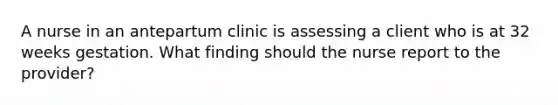 A nurse in an antepartum clinic is assessing a client who is at 32 weeks gestation. What finding should the nurse report to the provider?