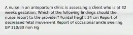 A nurse in an antepartum clinic is assessing a client who is at 32 weeks gestation. Which of the following findings should the nurse report to the provider? Fundal height 34 cm Report of decreased fetal movement Report of occasional ankle swelling BP 110/80 mm Hg