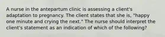 A nurse in the antepartum clinic is assessing a client's adaptation to pregnancy. The client states that she is, "happy one minute and crying the next." The nurse should interpret the client's statement as an indication of which of the following?