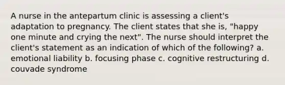 A nurse in the antepartum clinic is assessing a client's adaptation to pregnancy. The client states that she is, "happy one minute and crying the next". The nurse should interpret the client's statement as an indication of which of the following? a. emotional liability b. focusing phase c. cognitive restructuring d. couvade syndrome