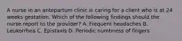 A nurse in an antepartum clinic is caring for a client who is at 24 weeks gestation. Which of the following findings should the nurse report to the provider? A. Frequent headaches B. Leukorrhea C. Epistaxis D. Periodic numbness of fingers