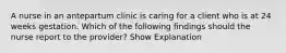 A nurse in an antepartum clinic is caring for a client who is at 24 weeks gestation. Which of the following findings should the nurse report to the provider? Show Explanation