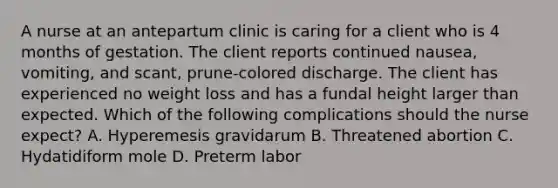 A nurse at an antepartum clinic is caring for a client who is 4 months of gestation. The client reports continued nausea, vomiting, and scant, prune-colored discharge. The client has experienced no weight loss and has a fundal height larger than expected. Which of the following complications should the nurse expect? A. Hyperemesis gravidarum B. Threatened abortion C. Hydatidiform mole D. Preterm labor