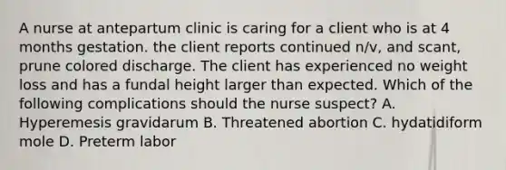 A nurse at antepartum clinic is caring for a client who is at 4 months gestation. the client reports continued n/v, and scant, prune colored discharge. The client has experienced no weight loss and has a fundal height larger than expected. Which of the following complications should the nurse suspect? A. Hyperemesis gravidarum B. Threatened abortion C. hydatidiform mole D. Preterm labor