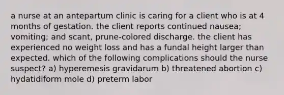 a nurse at an antepartum clinic is caring for a client who is at 4 months of gestation. the client reports continued nausea; vomiting; and scant, prune-colored discharge. the client has experienced no weight loss and has a fundal height larger than expected. which of the following complications should the nurse suspect? a) hyperemesis gravidarum b) threatened abortion c) hydatidiform mole d) preterm labor