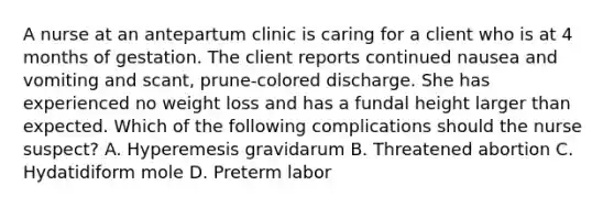 A nurse at an antepartum clinic is caring for a client who is at 4 months of gestation. The client reports continued nausea and vomiting and scant, prune-colored discharge. She has experienced no weight loss and has a fundal height larger than expected. Which of the following complications should the nurse suspect? A. Hyperemesis gravidarum B. Threatened abortion C. Hydatidiform mole D. Preterm labor