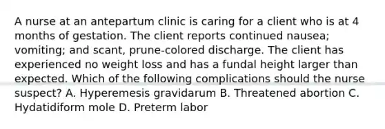 A nurse at an antepartum clinic is caring for a client who is at 4 months of gestation. The client reports continued nausea; vomiting; and scant, prune-colored discharge. The client has experienced no weight loss and has a fundal height larger than expected. Which of the following complications should the nurse suspect? A. Hyperemesis gravidarum B. Threatened abortion C. Hydatidiform mole D. Preterm labor