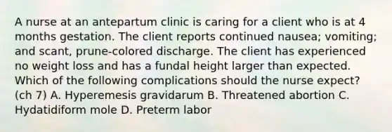 A nurse at an antepartum clinic is caring for a client who is at 4 months gestation. The client reports continued nausea; vomiting; and scant, prune-colored discharge. The client has experienced no weight loss and has a fundal height larger than expected. Which of the following complications should the nurse expect? (ch 7) A. Hyperemesis gravidarum B. Threatened abortion C. Hydatidiform mole D. Preterm labor