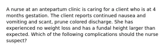 A nurse at an antepartum clinic is caring for a client who is at 4 months gestation. The client reports continued nausea and vomiting and scant, prune colored discharge. She has experienced no weight loss and has a fundal height larger than expected. Which of the following complications should the nurse suspect?