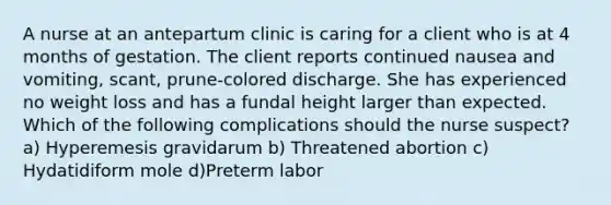 A nurse at an antepartum clinic is caring for a client who is at 4 months of gestation. The client reports continued nausea and vomiting, scant, prune-colored discharge. She has experienced no weight loss and has a fundal height larger than expected. Which of the following complications should the nurse suspect? a) Hyperemesis gravidarum b) Threatened abortion c) Hydatidiform mole d)Preterm labor